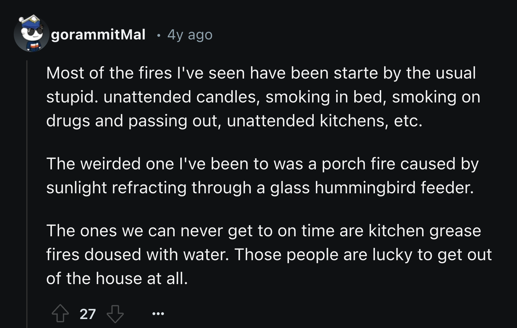 screenshot - gorammitMal 4y ago Most of the fires I've seen have been starte by the usual stupid. unattended candles, smoking in bed, smoking on drugs and passing out, unattended kitchens, etc. The weirded one I've been to was a porch fire caused by sunli